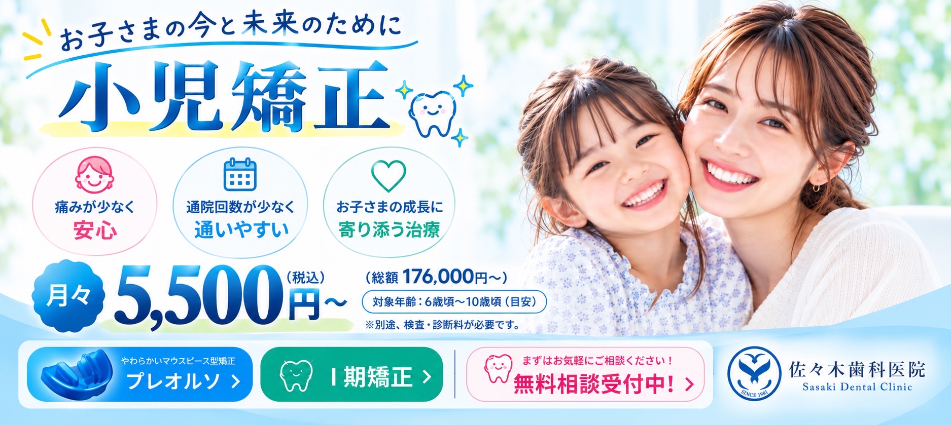 お子さまの今と未来のために 小児矯正 痛みが少なく安心 通院回数が少なく通いやすい お子さまの成長に寄り添う治療 月々5,500円~(税込) 総額176,000円~ 対象年齢:6歳頃~10歳頃(目安) ※別途、検査・診断料が必要です。 まずはお気軽にご相談ください!無料相談受付中!