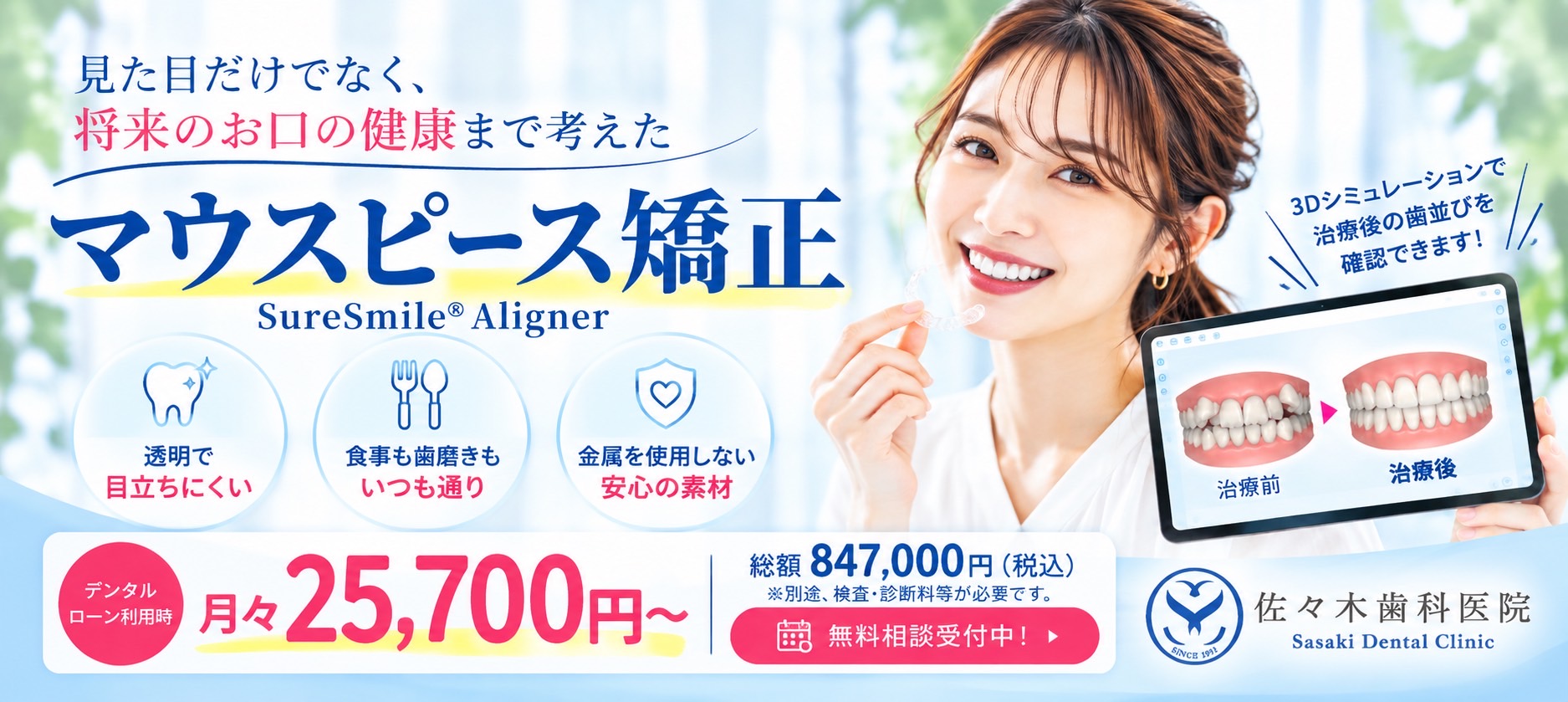 マウスピース矯正 見た目だけでなく、将来のお口の健康まで考えた矯正治療。 透明で目立ちにくい 食事も歯磨きもいつも通り 金属を使用しない安心の素材 SureSmile Aligner 月々25,700円~ デンタルローンで月々のお支払い額を調整できます 総額847,000円(税込) ※別途、検査・診断料等が必要です。 無料相談受付中